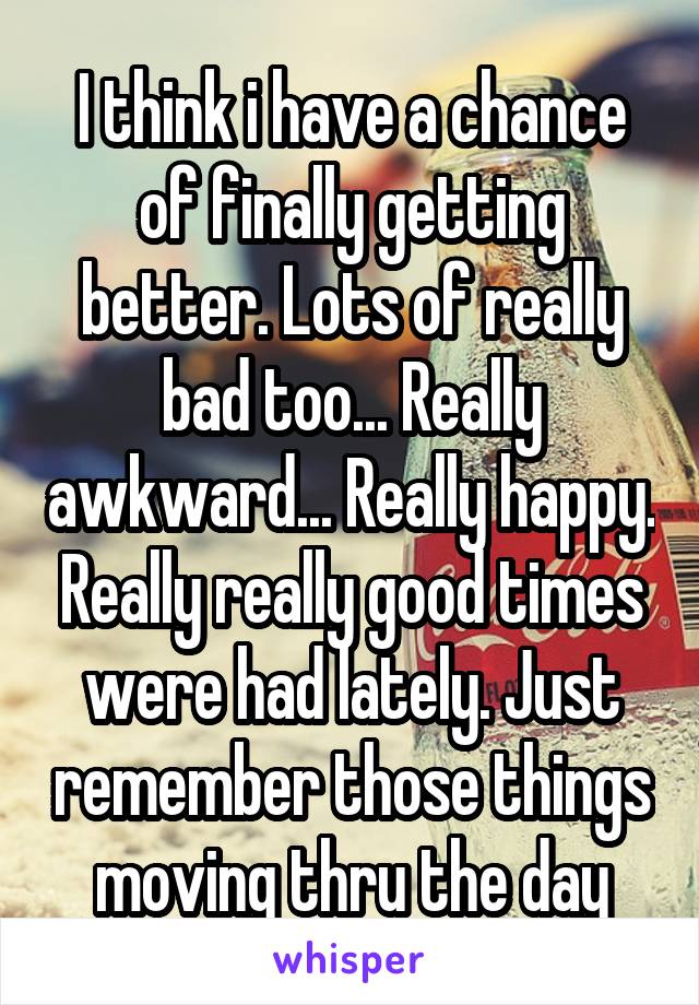 I think i have a chance of finally getting better. Lots of really bad too... Really awkward... Really happy. Really really good times were had lately. Just remember those things moving thru the day