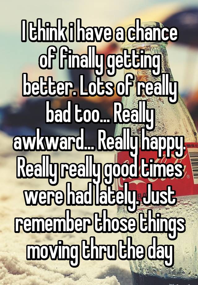 I think i have a chance of finally getting better. Lots of really bad too... Really awkward... Really happy. Really really good times were had lately. Just remember those things moving thru the day