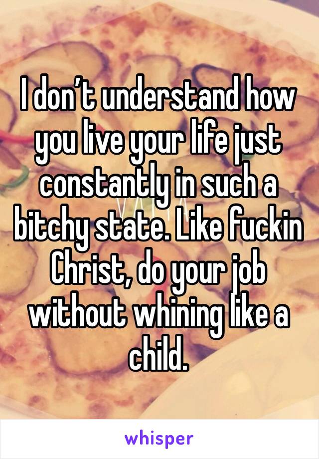 I don’t understand how you live your life just constantly in such a bitchy state. Like fuckin Christ, do your job without whining like a child. 