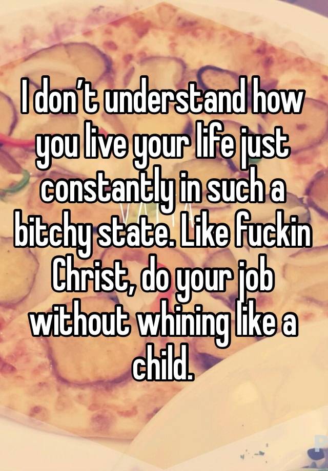 I don’t understand how you live your life just constantly in such a bitchy state. Like fuckin Christ, do your job without whining like a child. 