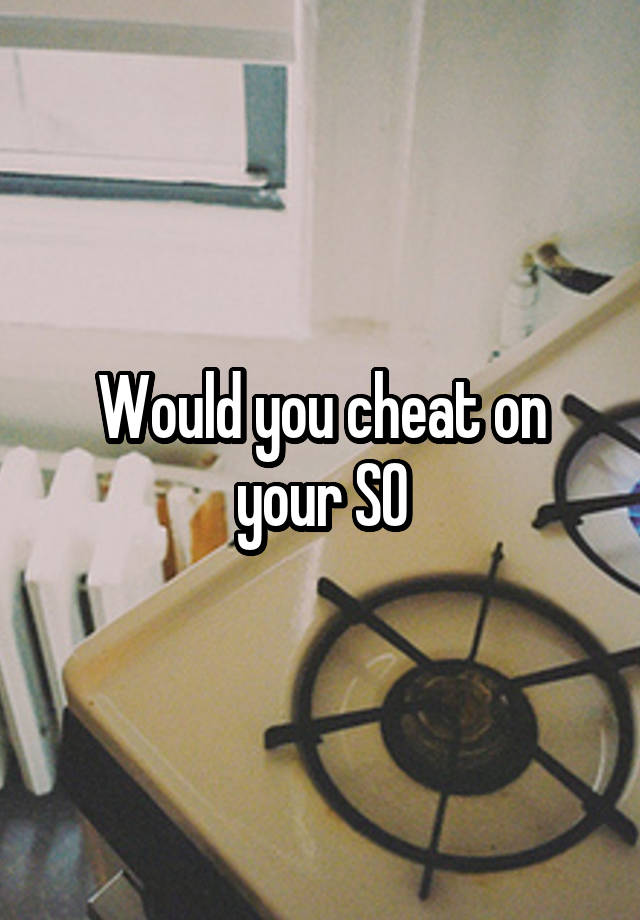 Would you cheat on your SO