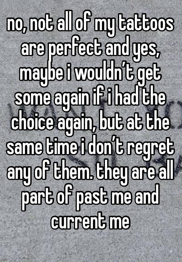 no, not all of my tattoos are perfect and yes, maybe i wouldn’t get some again if i had the choice again, but at the same time i don’t regret any of them. they are all part of past me and current me