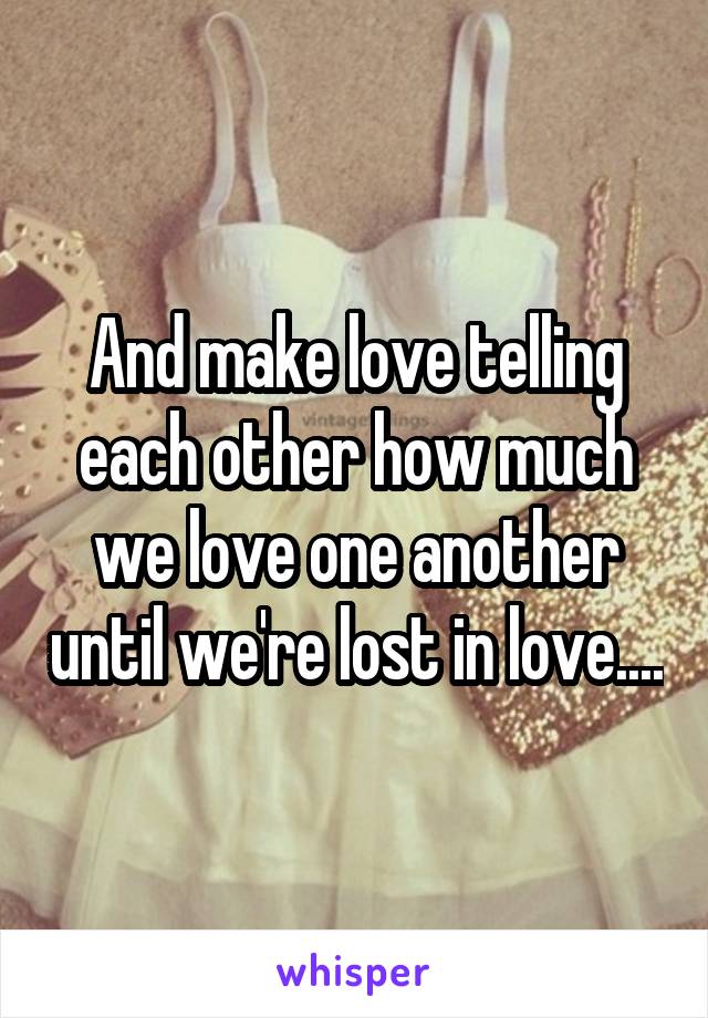 And make love telling each other how much we love one another until we're lost in love....