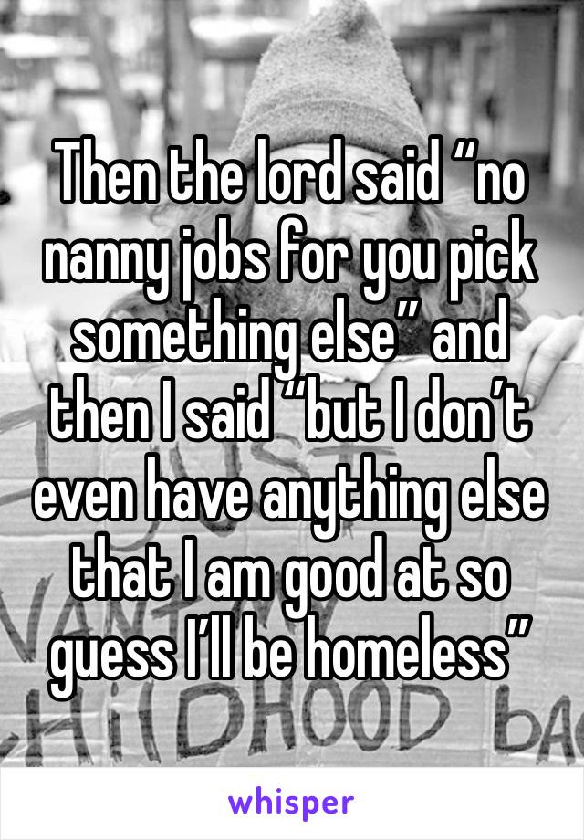 Then the lord said “no nanny jobs for you pick something else” and then I said “but I don’t even have anything else that I am good at so guess I’ll be homeless” 