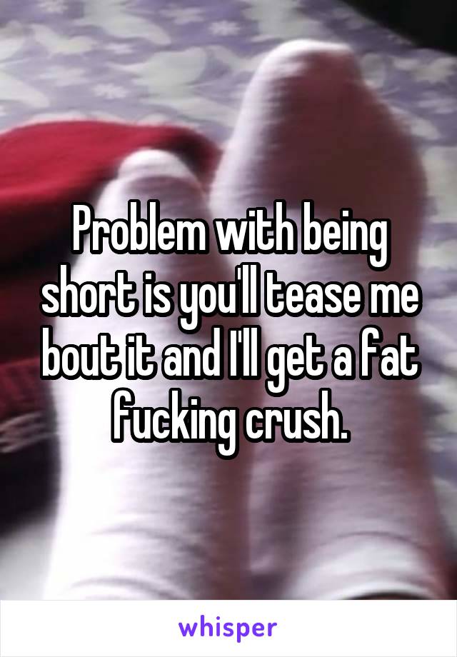 Problem with being short is you'll tease me bout it and I'll get a fat fucking crush.