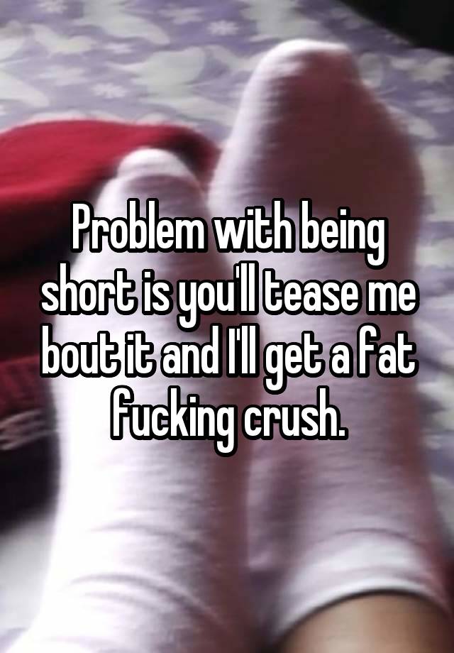 Problem with being short is you'll tease me bout it and I'll get a fat fucking crush.