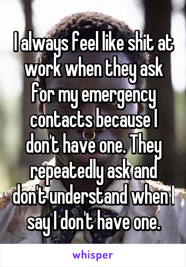 I always feel like shit at work when they ask for my emergency contacts because I don't have one. They repeatedly ask and don't understand when I say I don't have one.