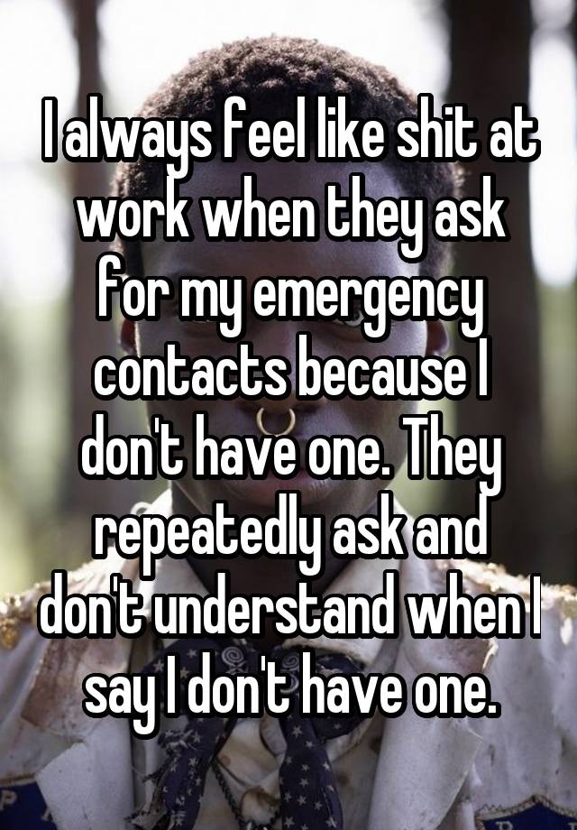 I always feel like shit at work when they ask for my emergency contacts because I don't have one. They repeatedly ask and don't understand when I say I don't have one.