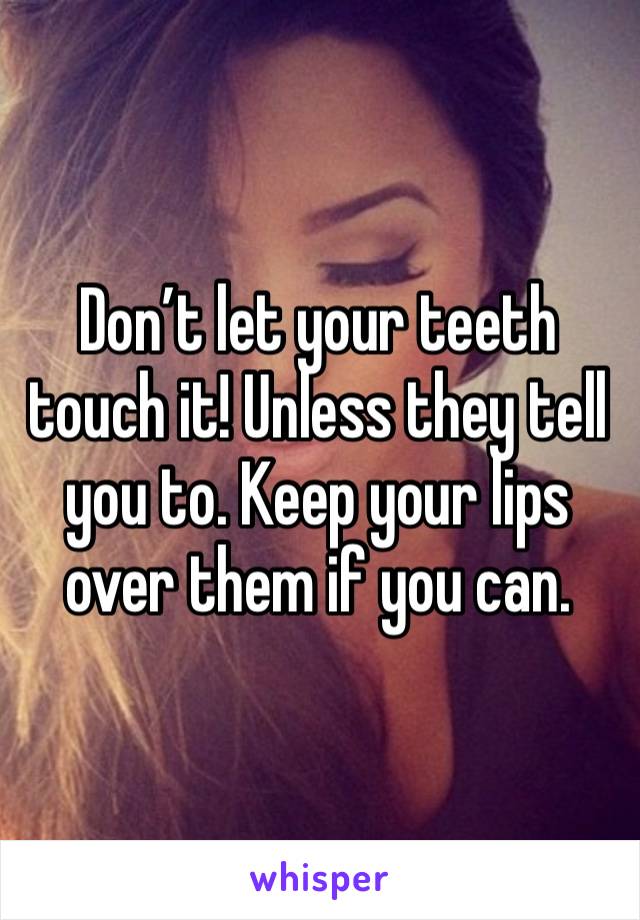 Don’t let your teeth touch it! Unless they tell you to. Keep your lips over them if you can.