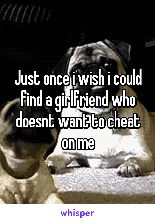 Just once i wish i could find a girlfriend who doesnt want to cheat on me