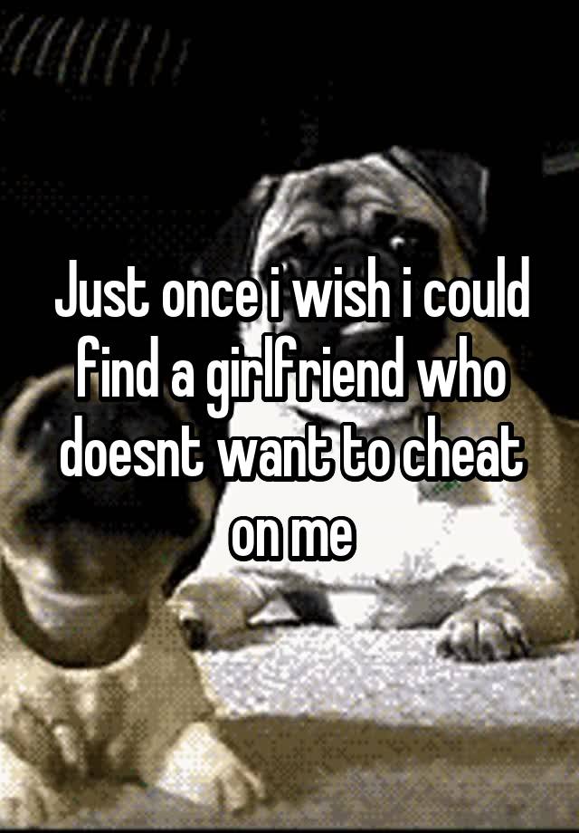 Just once i wish i could find a girlfriend who doesnt want to cheat on me