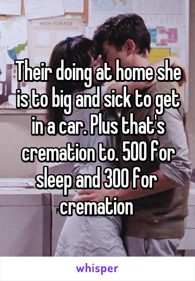 Their doing at home she is to big and sick to get in a car. Plus that's cremation to. 500 for sleep and 300 for  cremation 