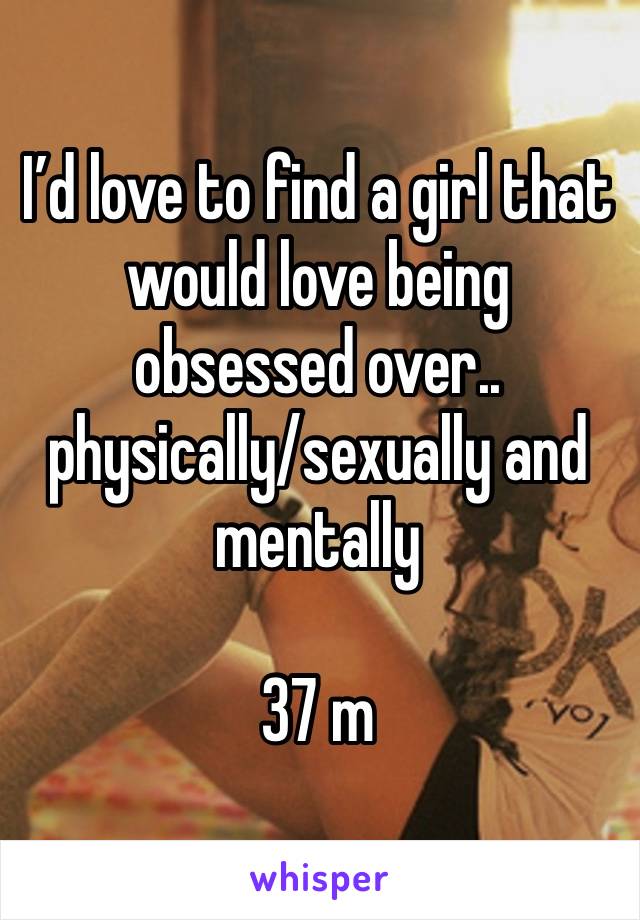 I’d love to find a girl that would love being obsessed over.. physically/sexually and mentally

37 m