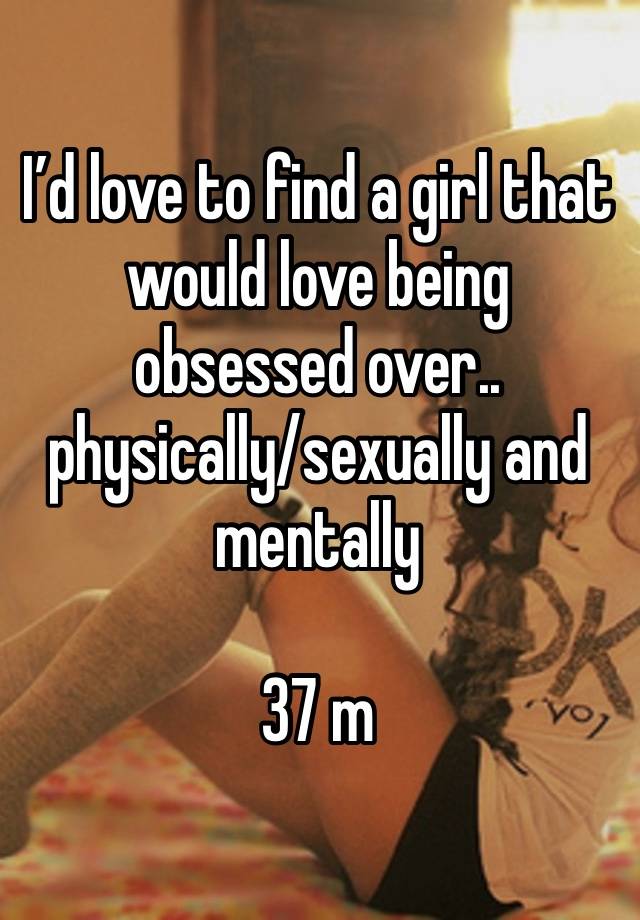 I’d love to find a girl that would love being obsessed over.. physically/sexually and mentally

37 m