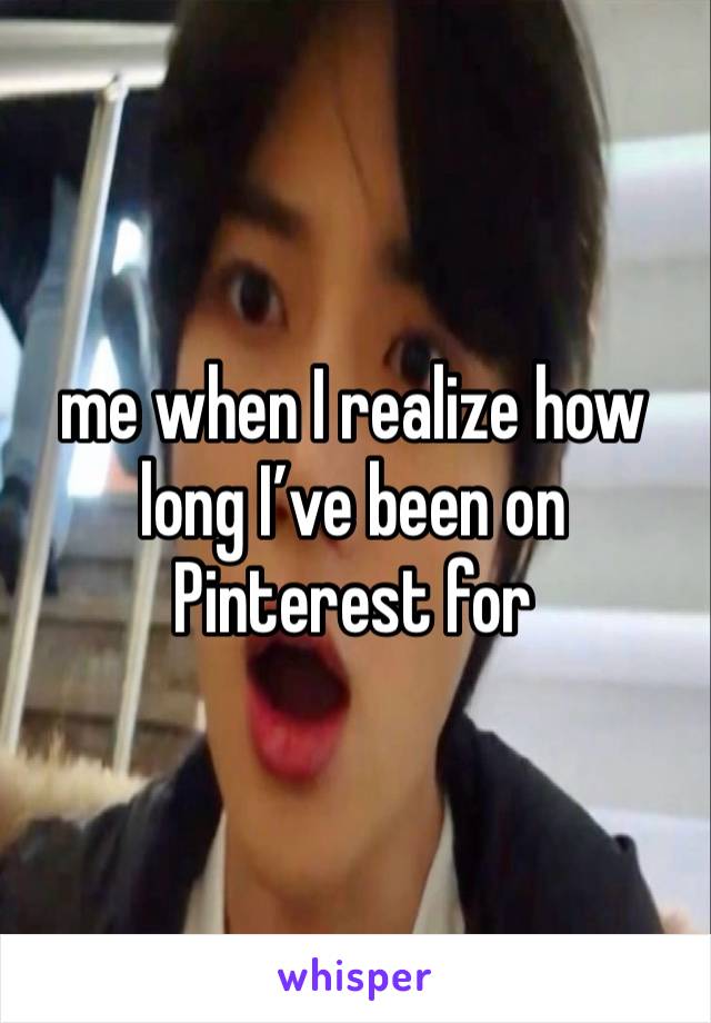 me when I realize how long I’ve been on Pinterest for