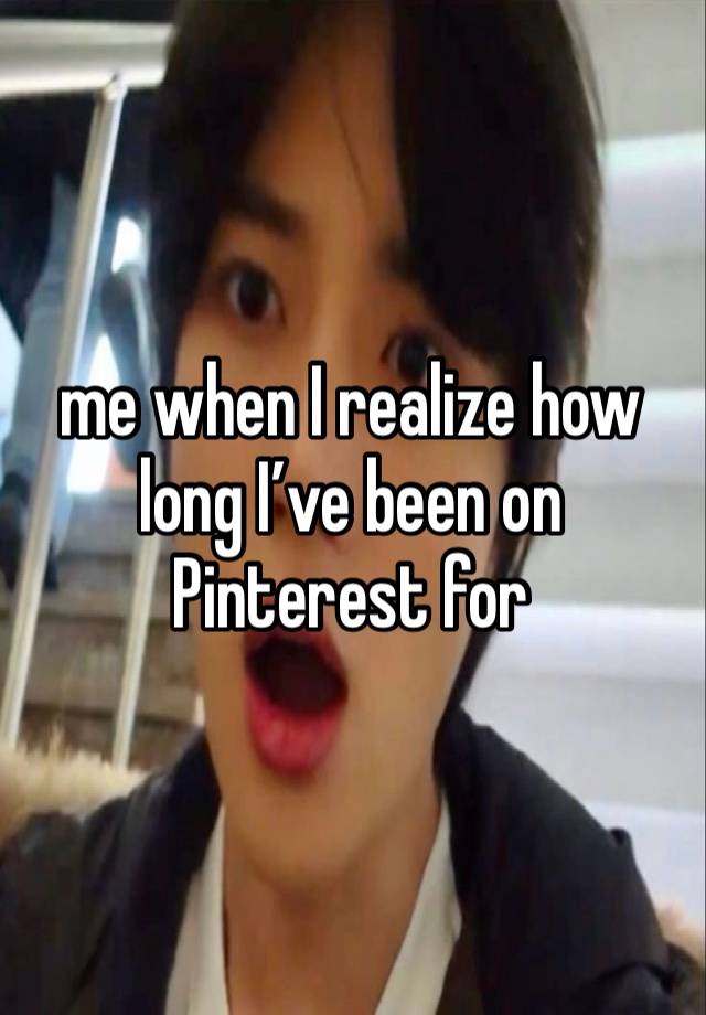 me when I realize how long I’ve been on Pinterest for