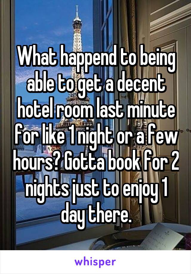 What happend to being able to get a decent hotel room last minute for like 1 night or a few hours? Gotta book for 2 nights just to enjoy 1 day there.