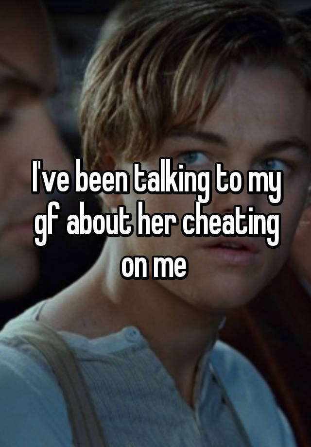 I've been talking to my gf about her cheating on me 