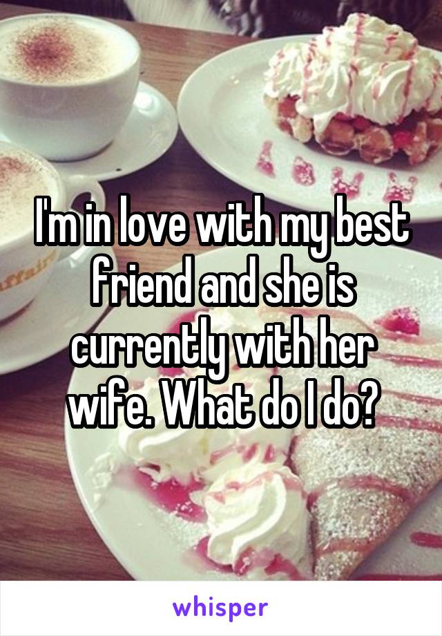 I'm in love with my best friend and she is currently with her wife. What do I do?