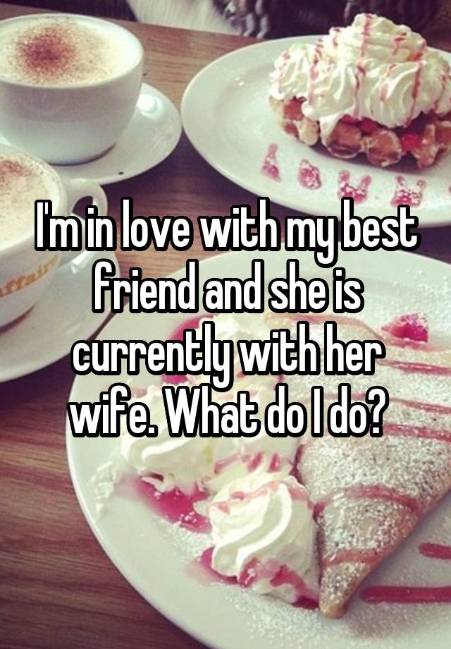 I'm in love with my best friend and she is currently with her wife. What do I do?