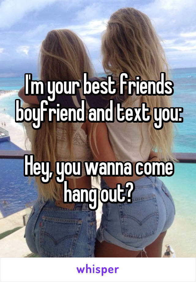 I'm your best friends boyfriend and text you:

Hey, you wanna come hang out?