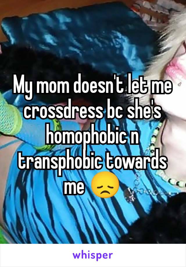 My mom doesn't let me crossdress bc she's homophobic n transphobic towards me 😞