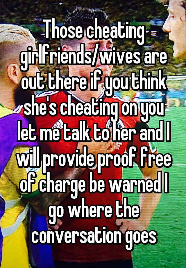 Those cheating girlfriends/wives are out there if you think she's cheating on you let me talk to her and I will provide proof free of charge be warned I go where the conversation goes