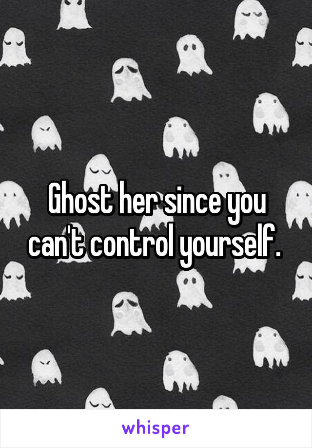 Ghost her since you can't control yourself. 