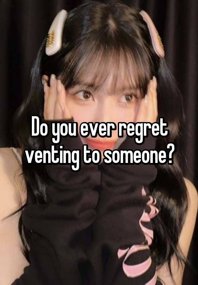 Do you ever regret venting to someone?