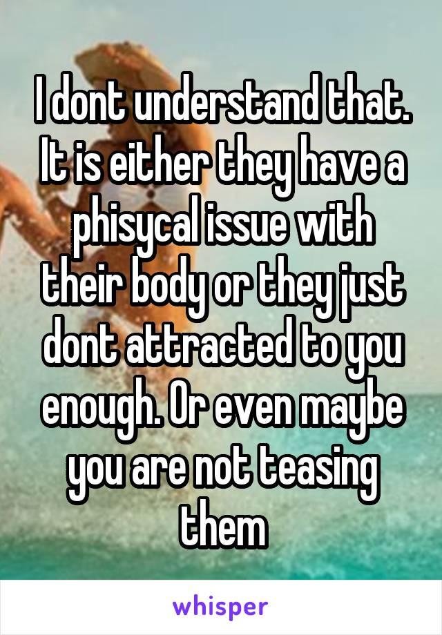 I dont understand that. It is either they have a phisycal issue with their body or they just dont attracted to you enough. Or even maybe you are not teasing them