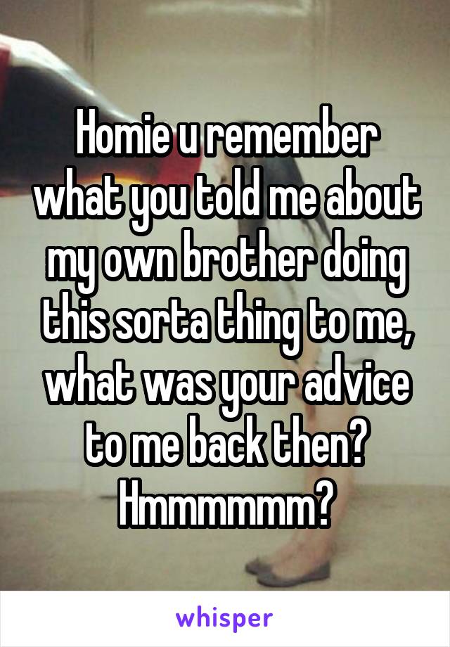 Homie u remember what you told me about my own brother doing this sorta thing to me, what was your advice to me back then? Hmmmmmm?