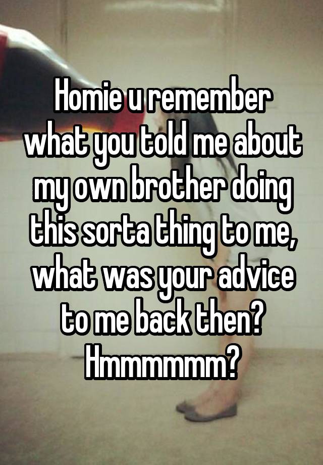 Homie u remember what you told me about my own brother doing this sorta thing to me, what was your advice to me back then? Hmmmmmm?