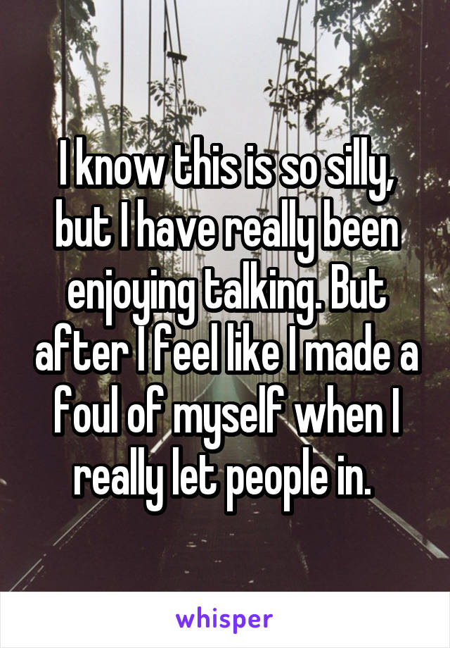 I know this is so silly, but I have really been enjoying talking. But after I feel like I made a foul of myself when I really let people in. 