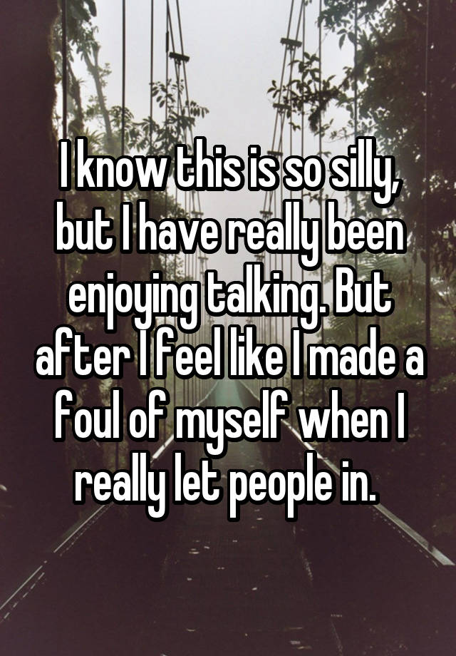 I know this is so silly, but I have really been enjoying talking. But after I feel like I made a foul of myself when I really let people in. 