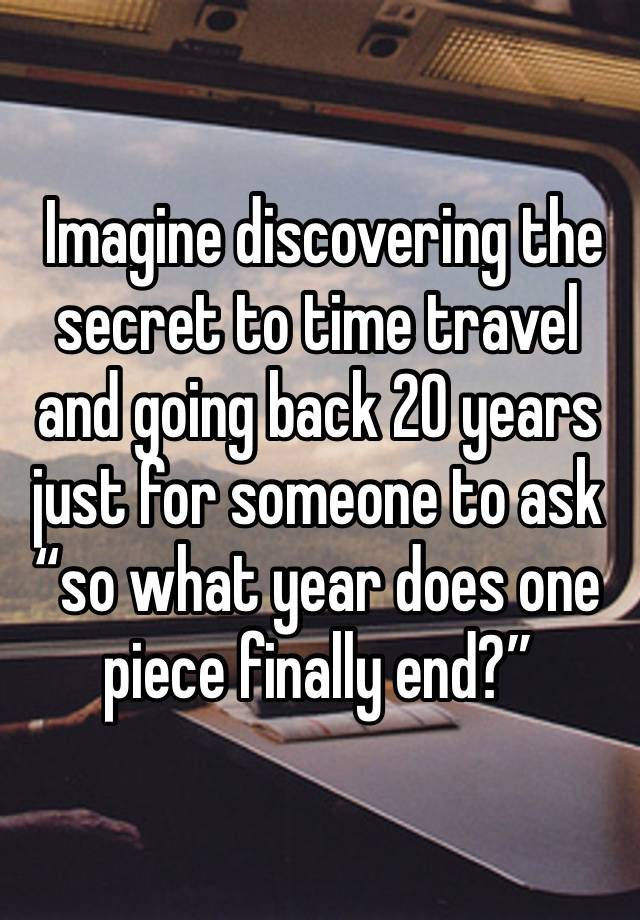  Imagine discovering the secret to time travel and going back 20 years just for someone to ask “so what year does one piece finally end?”