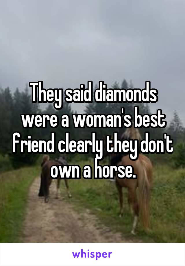 They said diamonds were a woman's best friend clearly they don't own a horse.