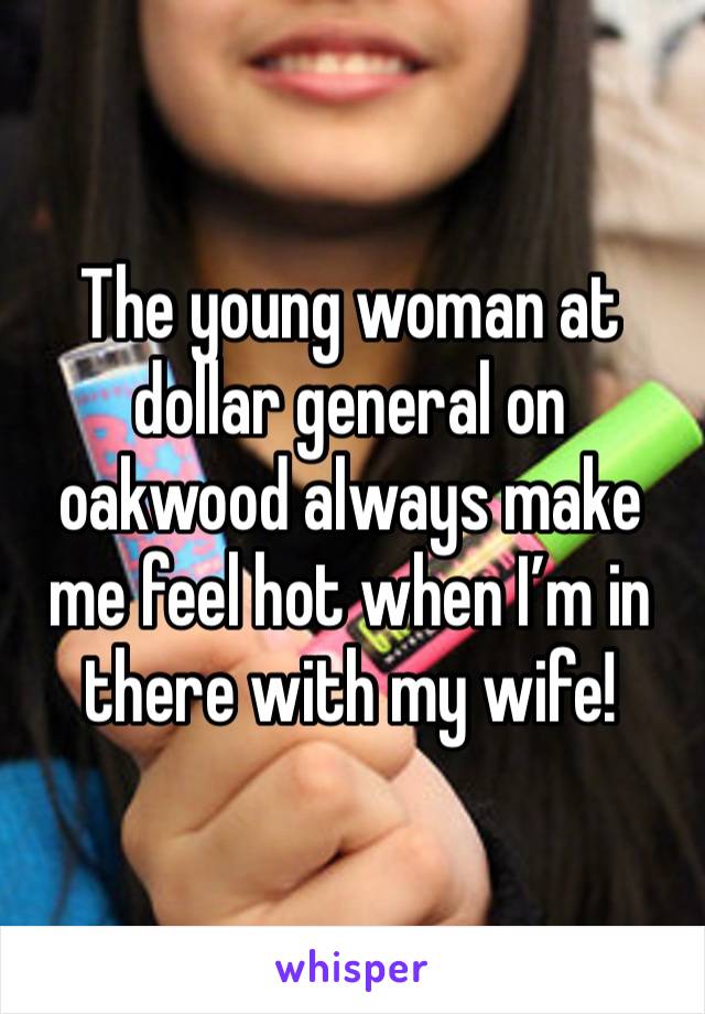 The young woman at dollar general on oakwood always make me feel hot when I’m in there with my wife! 