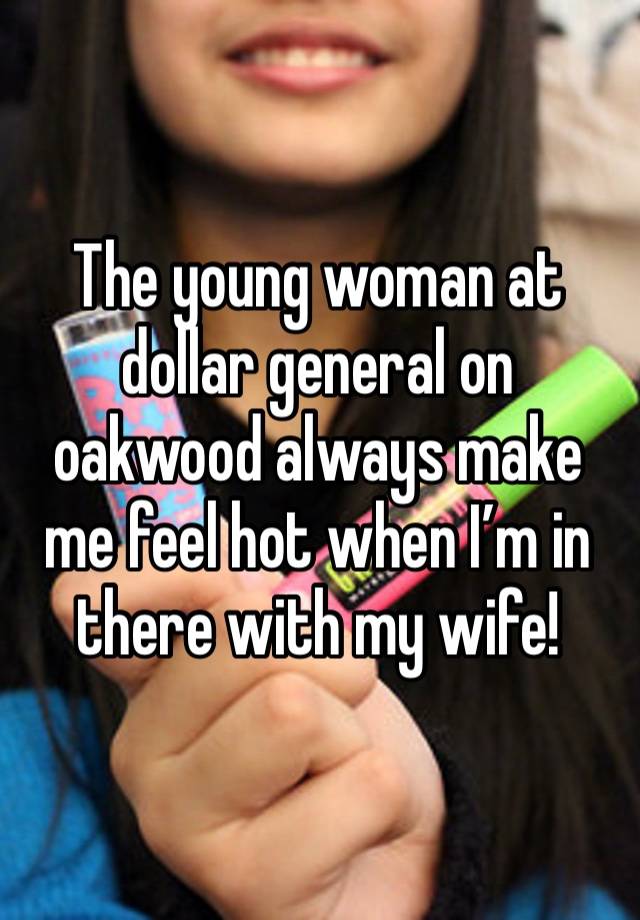 The young woman at dollar general on oakwood always make me feel hot when I’m in there with my wife! 