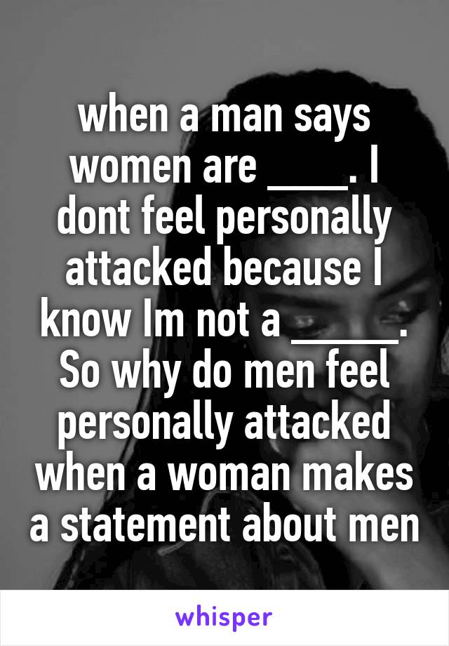 when a man says women are ___. I dont feel personally attacked because I know Im not a ____. So why do men feel personally attacked when a woman makes a statement about men