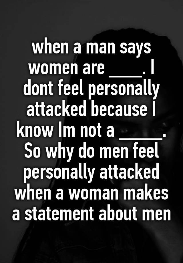 when a man says women are ___. I dont feel personally attacked because I know Im not a ____. So why do men feel personally attacked when a woman makes a statement about men