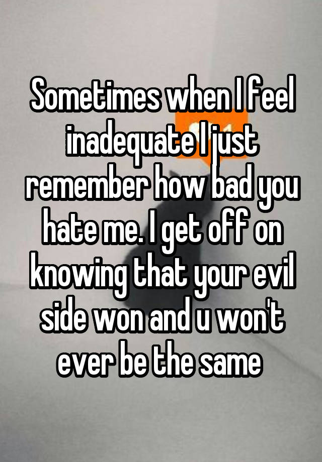 Sometimes when I feel inadequate I just remember how bad you hate me. I get off on knowing that your evil side won and u won't ever be the same 