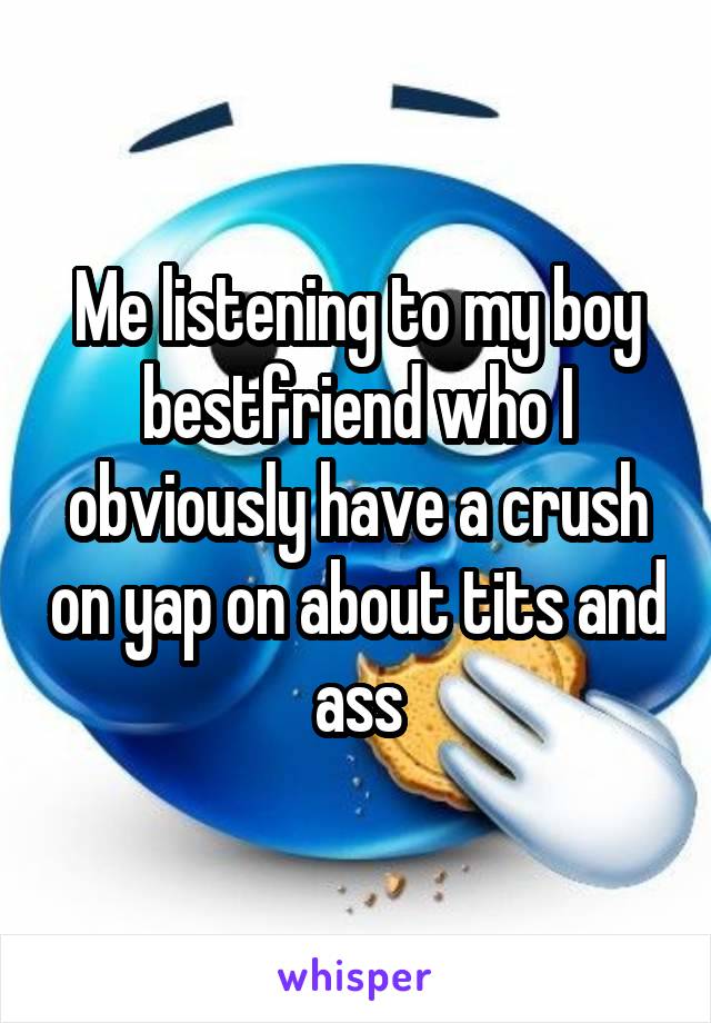 Me listening to my boy bestfriend who I obviously have a crush on yap on about tits and ass