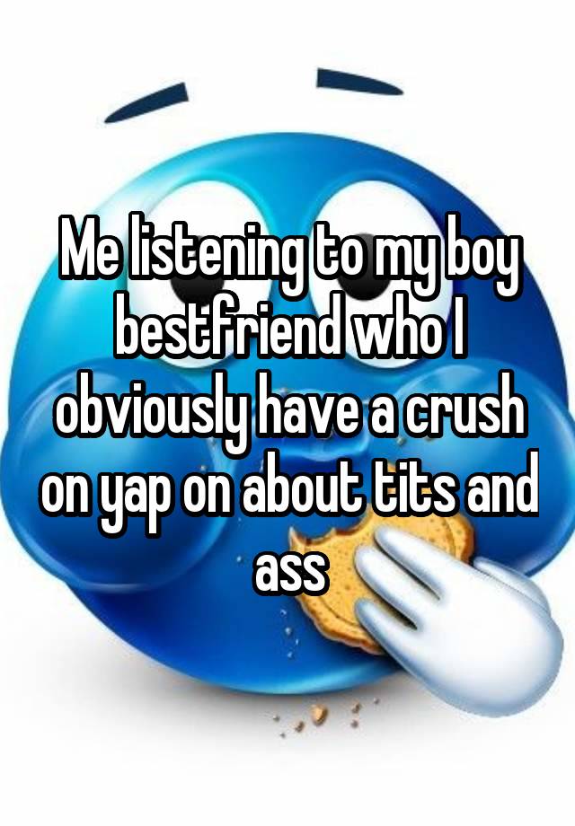 Me listening to my boy bestfriend who I obviously have a crush on yap on about tits and ass