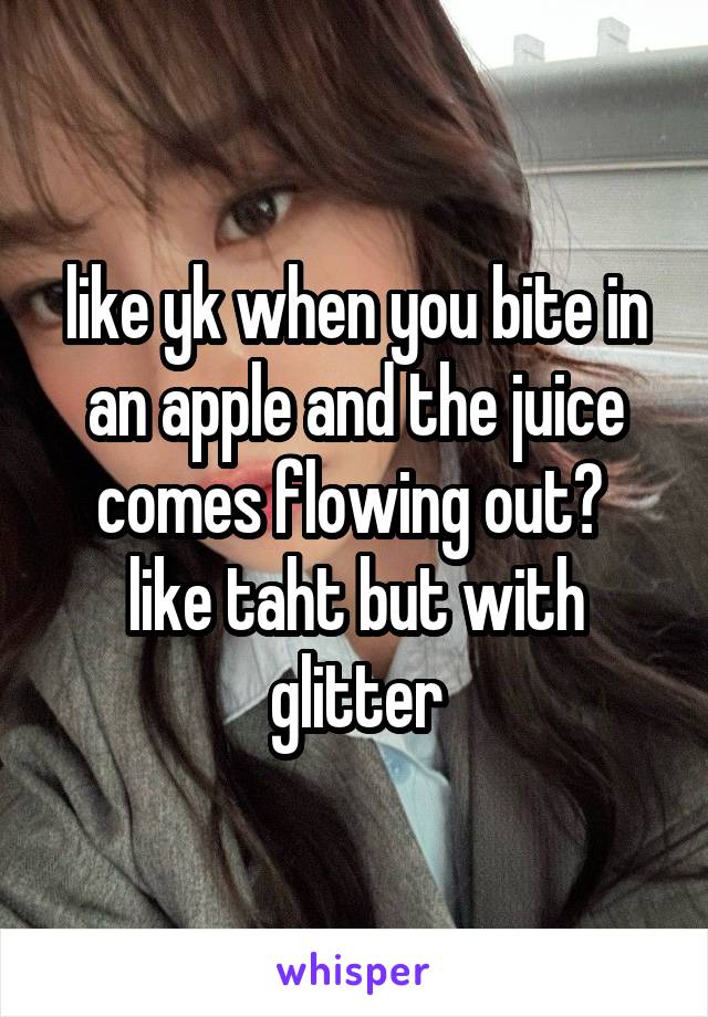 like yk when you bite in an apple and the juice comes flowing out? 
like taht but with glitter