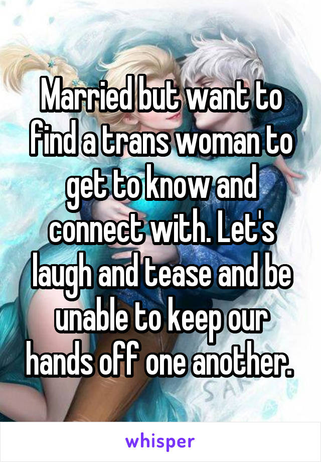 Married but want to find a trans woman to get to know and connect with. Let's laugh and tease and be unable to keep our hands off one another. 