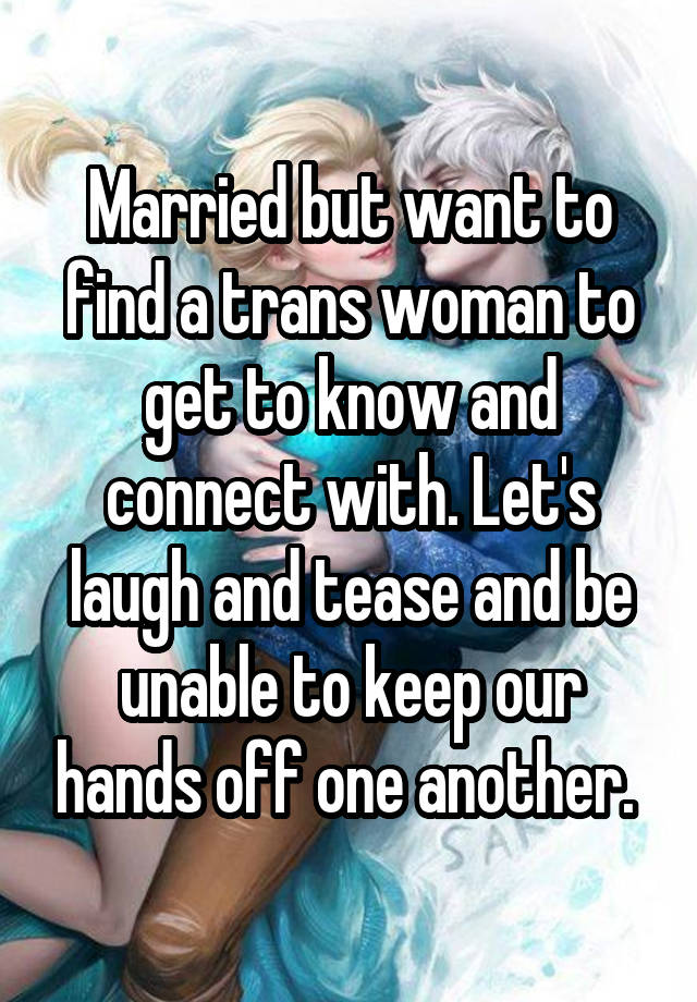 Married but want to find a trans woman to get to know and connect with. Let's laugh and tease and be unable to keep our hands off one another. 