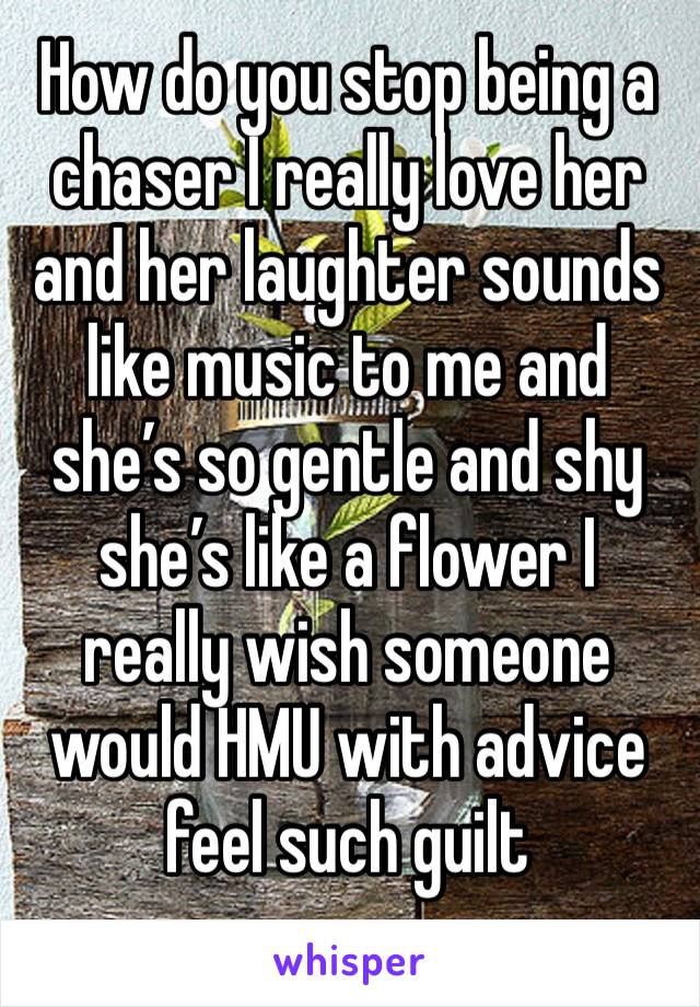 How do you stop being a chaser I really love her and her laughter sounds like music to me and she’s so gentle and shy she’s like a flower I really wish someone would HMU with advice feel such guilt