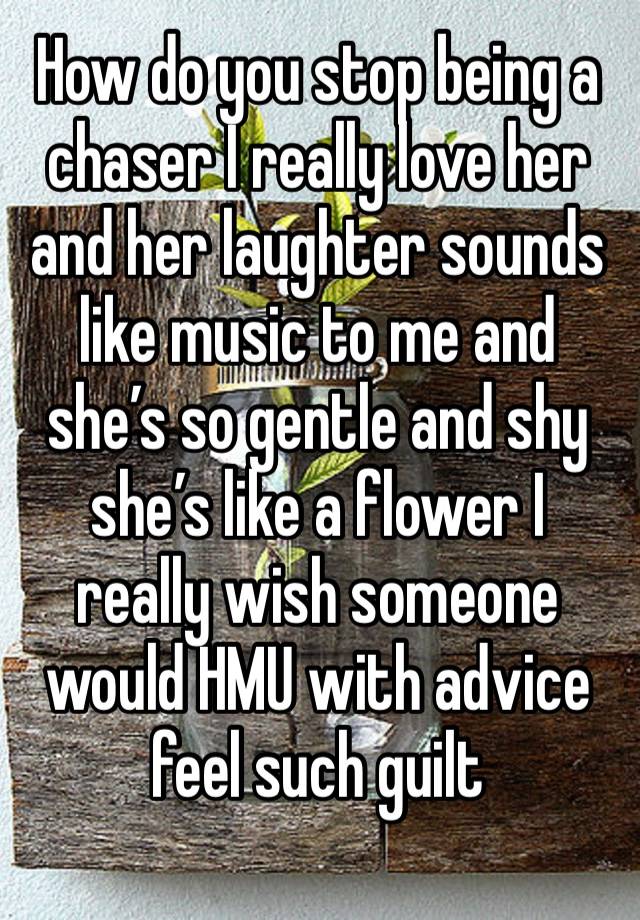 How do you stop being a chaser I really love her and her laughter sounds like music to me and she’s so gentle and shy she’s like a flower I really wish someone would HMU with advice feel such guilt