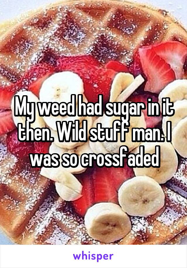 My weed had sugar in it then. Wild stuff man. I was so crossfaded