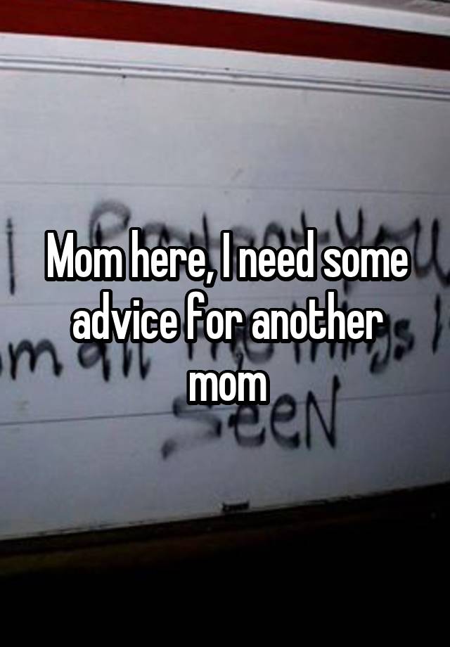 Mom here, I need some advice for another mom